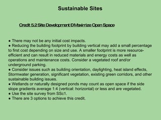 Credit 5.2 Site Development – Maximize Open Space Sustainable Sites  ●  There may not be any initial cost impacts. ●  Reducing the building footprint by building vertical may add a small percentage to first cost depending on size and use. A smaller footprint is more resource-efficient and can result in reduced materials and energy costs as well as operations and maintenance costs. Consider a vegetated roof and/or underground parking.  ●  Consider issues such as building orientation, daylighting, heat island effects, Stormwater generation, significant vegetation, existing green corridors, and other sustainable building issues. ●  Wetlands or naturally designed ponds may count as open space if the side slope gradients average 1:4 (vertical: horizontal) or less and are vegetated. ●  Use the site survey from SSc1.  ●  There are 3 options to achieve this credit.  