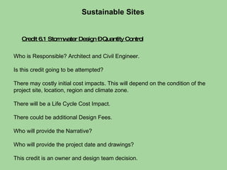 Sustainable Sites  Who is Responsible? Architect and Civil Engineer.  Is this credit going to be attempted?  There may costly initial cost impacts. This will depend on the condition of the project site, location, region and climate zone.  There will be a Life Cycle Cost Impact.  There could be additional Design Fees. Who will provide the Narrative?  Who will provide the project date and drawings?  This credit is an owner and design team decision. Credit 6.1 Stormwater Design – Quantity Control 