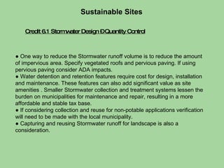Credit 6.1 Stormwater Design – Quantity Control Sustainable Sites  ●  One way to reduce the Stormwater runoff volume is to reduce the amount of impervious area. Specify vegetated roofs and pervious paving. If using pervious paving consider ADA impacts. ●  Water detention and retention features require cost for design, installation and maintenance. These features can also add significant value as site amenities . Smaller Stormwater collection and treatment systems lessen the burden on municipalities for maintenance and repair, resulting in a more affordable and stable tax base. ●  If considering collection and reuse for non-potable applications verification will need to be made with the local municipality.  ●  Capturing and reusing Stormwater runoff for landscape is also a consideration. 