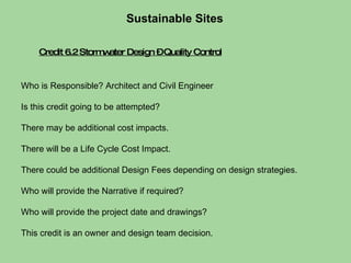 Credit 6.2 Stormwater Design – Quality Control Sustainable Sites  Who is Responsible? Architect and Civil Engineer Is this credit going to be attempted?  There may be additional cost impacts.  There will be a Life Cycle Cost Impact.  There could be additional Design Fees depending on design strategies. Who will provide the Narrative if required?  Who will provide the project date and drawings?  This credit is an owner and design team decision. 