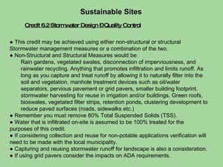 Credit 6.2 Stormwater Design – Quality Control Sustainable Sites  ●  This credit may be achieved using either non-structural or structural Stormwater management measures or a combination of the two. ●  Non-Structural and Structural Measures would be: Rain gardens, vegetated swales, disconnection of imperviousness, and rainwater recycling. Anything that promotes infiltration and limits runoff. As long as you capture and treat runoff by allowing it to naturally filter into the soil and vegetation, manhole treatment devices such as oil/water separators, pervious pavement or grid pavers, smaller building footprint, stormwater harvesting for reuse in irrigation and/or buildings, Green roofs, bioswales, vegetated filter strips, retention ponds, clustering development to reduce paved surfaces (roads, sidewalks etc.) ●  Remember you must remove 80% Total Suspended Solids (TSS). ●  Water that is infiltrated on-site is assumed to be 100% treated for the purposes of this credit. ●  If considering collection and reuse for non-potable applications verification will need to be made with the local municipality.  ●  Capturing and reusing stormwater runoff for landscape is also a consideration. ●  If using grid pavers consider the impacts on ADA requirements.  