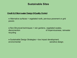 Credit 6.2 Stormwater Design – Quality Control Sustainable Sites  ●  Alternative surfaces = vegetated roofs, pervious pavement or grid pavers ●  Non-Structural techniques = rain gardens, vegetated swales, disconnection    of imperviousness, rainwater recycling ●  Sustainable Design Strategies = low impact development, environmental    sensitive design.  