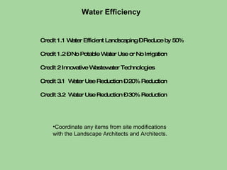 Credit 1.1 Water Efficient Landscaping – Reduce by 50%  Credit 1.2 – No Potable Water Use or No Irrigation Credit 2 Innovative Wastewater Technologies Credit 3.1  Water Use Reduction – 20% Reduction Credit 3.2  Water Use Reduction – 30% Reduction Water Efficiency Coordinate any items from site modifications  with the Landscape Architects and Architects. 