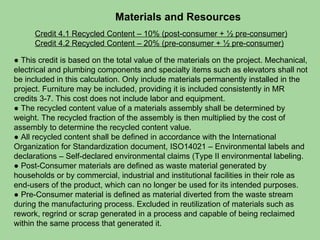 Materials and Resources Credit 4.1 Recycled Content – 10% (post-consumer + ½ pre-consumer) Credit 4.2 Recycled Content – 20% (pre-consumer + ½ pre-consumer) ●  This credit is based on the total value of the materials on the project. Mechanical, electrical and plumbing components and specialty items such as elevators shall not be included in this calculation. Only include materials permanently installed in the project. Furniture may be included, providing it is included consistently in MR credits 3-7. This cost does not include labor and equipment. ●  The recycled content value of a materials assembly shall be determined by weight. The recycled fraction of the assembly is then multiplied by the cost of assembly to determine the recycled content value. ●  All recycled content shall be defined in accordance with the International Organization for Standardization document, ISO14021 – Environmental labels and declarations – Self-declared environmental claims (Type II environmental labeling. ●  Post-Consumer materials are defined as waste material generated by households or by commercial, industrial and institutional facilities in their role as end-users of the product, which can no longer be used for its intended purposes. ●  Pre-Consumer material is defined as material diverted from the waste stream during the manufacturing process. Excluded in reutilization of materials such as rework, regrind or scrap generated in a process and capable of being reclaimed within the same process that generated it.  