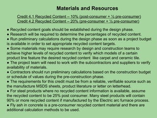 Materials and Resources Credit 4.1 Recycled Content – 10% (post-consumer + ½ pre-consumer) Credit 4.2 Recycled Content – 20% (pre-consumer + ½ pre-consumer) ●  Recycled content goals should be established during the design phase.  ●  Research will be required to determine the percentages of recycled content.  ●  Run preliminary calculations during the design phase as soon as a project budget is available in order to set appropriate recycled content targets. ●  Some materials may require research by design and construction teams to achieve higher levels of recycled content to verify which models of a certain product line feature the desired recycled content  like carpet and ceramic tile. ●  The project team will need to work with the subcontractors and suppliers to verify availability of materials. ●  Contractors should run preliminary calculations based on the construction budget or schedule of values during the pre-construction phase.  ●  The requirements for this credit must be from a reliable, verifiable source such as the manufacture MSDS sheets, product literature or letter on letterhead. ●  For steel products where no recycled content information is available, assume the recycled content to be 25% post consumer. Many steel products will contain 90% or more recycled content if manufactured by the Electric arc furnace process.  ●  Fly ash in concrete is a pre-consumer recycled content material and there are additional calculation methods to be used. 