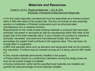 Materials and Resources Credit 5.1 & 5.2  Regional Materials – 10% & 20%    Extracted, Processed & Manufactured Regionally ●  For this credit regionally manufactured must be assembled as a finished product within a 500 mile radius of the project site. The dos not include on-site assembly, erection or installation of finished components such as structural steel, miscellaneous iron or systems furniture. Requirements for this credit include building materials or products that have been extracted, harvested or recovered as well as manufactured within 500 miles of the project site of the total materials value. If only a fraction of a product or material is extracted, harvested, recovered and manufactured locally, then only that percentage (by weight) shall contribute to the regional value. This cost does not include labor or equipment. ●  MEP and specialty items such as elevators and equipment shall not be included I this calculation. Furniture may be included as long as it is being used for MR credits 3-7.  ●  Only include materials permanently installed in the project.  ●  Project teams should run a preliminary calculation during the design phase as soon as the project budget is available. ●  During construction verify that the specified local materials are installed and quantify the total percentage of local materials installed.  