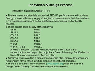 Innovation & Design Process Innovation in Design Credits 1.1-1.4. ●  The team must substantially exceed a LEED-NC performance credit such as Energy or water efficiency. Apply strategies or measurements that demonstrate a comprehensive approach and quantifiable environmental and/or health benefits. ●  These credits could be any of the following: SSc4 MRc3 SSc5.1  MRc4 SSc5.2 MRc5 SSc7.1 MRc6 SSc7.2 MRc7 WEc2 MRc8.1 WEc3.1 & 3.2 MRc8.2 Another innovation credit is to have 30% of the contractors and subcontractors working on the project are Green Advantage Certified at the time of the commencement of construction.  ●  Additional items could be a green housekeeping plan, organic landscape and maintenance plans, green furniture plan and educational packages. ●  There is a document on the website ( www.usgbc.org ) titled Innovation & Design Credit Catalog. This document should be referred to.  
