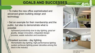 GOALS AND SUCCESSES
• To make the new office sophisticated and
advanced green building design and
technology
• Set an example for their membership and the
public, but also to demonstrate what is
possible
Increased productivity due to day lighting, good air
quality, design innovation, integrated design
process, waste reduction and avoidance
• Greatest success - day lighting
Remarkable day lighting, high-performance lighting
system achieves lighting power densities among the
best in the industry
Indoor office environment
www.usgbc.org
 