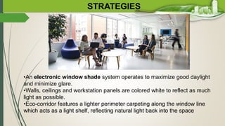 STRATEGIES
•An electronic window shade system operates to maximize good daylight
and minimize glare.
•Walls, ceilings and workstation panels are colored white to reflect as much
light as possible.
•Eco-corridor features a lighter perimeter carpeting along the window line
which acts as a light shelf, reflecting natural light back into the space
 