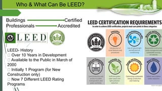 Who & What Can Be LEED?
Buildings Certified
Professionals Accredited
LEED- History
Over 10 Years in Development
Available to the Public in March of
2000
Initially 1 Program (for New
Construction only)
Now 7 Different LEED Rating
Programs
 