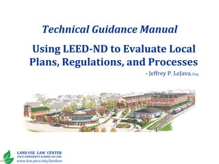 Technical Guidance Manual
       Using LEED-ND to Evaluate Local
       Plans, Regulations, and Processes
                                  - Jeffrey P. LeJava, Esq.




LAND USE LAW CENTER
PACE UNIVERSITY SCHOOL OF LAW
www.law.pace.edu/landuse
 