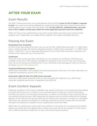 LEED® Professional Candidate Handbook
10
AFTER YOUR EXAM
Exam Results
All LEED® Professional exams are scored between 125 and 200. A score of 170 or higher is required
to pass. Your exam score will be displayed on screen at the end of the exam and you will receive a
printed report of your results from test center staff. For the LEED AP® combined exams, you must
earn a 170 or higher on both parts within the same application period to earn the credential.
Within 72 hours of your appointment, your exam results will be processed, your account will be
updated, and, if applicable, your badge will be updated in the usgbc.org People directory.
Passing the Exam
Designating Your Credential
As soon as you have passed the exam, you can use the title “LEED Green Associate” or “LEED Green
Assoc” and/or the logo. All instances should be noted as “LEED® Green Associate™” or “LEED® Green
Assoc.” (“LEED GA” is not an approved abbreviation for the LEED Green Associate credential, and
should not be used under any circumstances.)
Certificates
Once your exam results have been processed, you can request your certificate. Certificates are
available in two forms: PDF softcopy (available for download at any time for free) and a hardcopy
(see website for pricing and ordering info). If your certificate arrives damaged or does not arrive at
all, please request a free replacement.
Credential Maintenance Program
LEED Green Associates must complete 15 continuing education (CE) hours. For more information on
credential maintenance, see the CMP Guide.
Earning the LEED AP after the LEED Green Associate
If you are a LEED Green Associate when you earn the LEED AP credential, your LEED Green
Associate credential expires and is replaced by the LEED AP.
Exam Content Appeals
Following completion of the exam candidates may submit comments on any question(s) they believe
to contain technical errors in content. In your correspondence include your contact information,
test date, the specific concerns about the question, as well as an indication of any comments left on
the question during the exam. GBCI will review the question and you will be notified of the findings.
Because of the need for test security, GBCI will not release exam questions or answers to candidates.
GBCI does not respond to complaints or challenges received more than 14 days after the test date
and does not respond to complaints sent to organizations other than GBCI.
GBCI does not modify exam scores under any conditions. In the event of a successful exam content
appeal, you will be given the opportunity to retest; your score will not be changed. The only way to
earn a LEED Professional credential is to earn a 170 on the required exam(s).
 