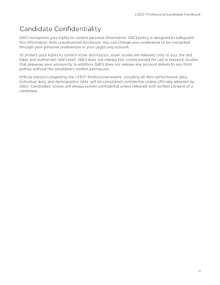 LEED® Professional Candidate Handbook
11
Candidate Confidentiality
GBCI recognizes your rights to control personal information. GBCI policy is designed to safeguard
this information from unauthorized disclosure. You can change your preference to be contacted
through your personal preferences in your usgbc.org account.
To protect your rights to control score distribution, exam scores are released only to you, the test
taker and authorized GBCI staff. GBCI does not release test scores except for use in research studies
that preserve your anonymity. In addition, GBCI does not release any account details to any third
parties without the candidate’s written permission.
Official statistics regarding the LEED® Professional exams, including all item performance data,
individual data, and demographic data, will be considered confidential unless officially released by
GBCI. Candidates’ scores will always remain confidential unless released with written consent of a
candidate.
 