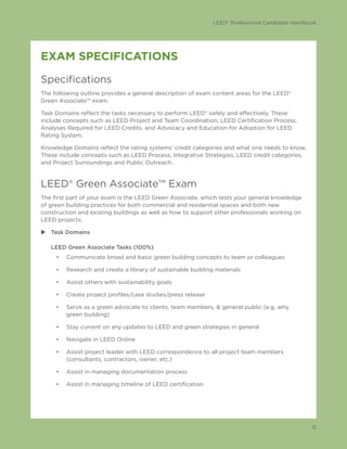 LEED® Professional Candidate Handbook
12
EXAM SPECIFICATIONS
Specifications
The following outline provides a general description of exam content areas for the LEED®
Green Associate™ exam.
Task Domains reflect the tasks necessary to perform LEED® safely and effectively. These
include concepts such as LEED Project and Team Coordination, LEED Certification Process,
Analyses Required for LEED Credits, and Advocacy and Education for Adoption for LEED
Rating System.
Knowledge Domains reflect the rating systems’ credit categories and what one needs to know.
These include concepts such as LEED Process, Integrative Strategies, LEED credit categories,
and Project Surroundings and Public Outreach.
LEED® Green Associate™ Exam
The first part of your exam is the LEED Green Associate, which tests your general knowledge
of green building practices for both commercial and residential spaces and both new
construction and existing buildings as well as how to support other professionals working on
LEED projects.
uu Task Domains
LEED Green Associate Tasks (100%)
•	 Communicate broad and basic green building concepts to team or colleagues
•	 Research and create a library of sustainable building materials
•	 Assist others with sustainability goals
•	 Create project profiles/case studies/press release
•	 Serve as a green advocate to clients, team members, & general public (e.g. why
green building)
•	 Stay current on any updates to LEED and green strategies in general
•	 Navigate in LEED Online
•	 Assist project leader with LEED correspondence to all project team members
(consultants, contractors, owner, etc.)
•	 Assist in managing documentation process
•	 Assist in managing timeline of LEED certification
 
