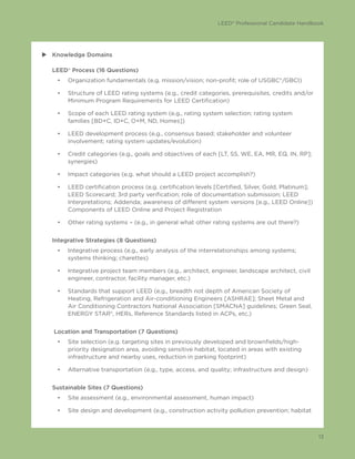 LEED® Professional Candidate Handbook
13
uu Knowledge Domains
LEED® Process (16 Questions)
•	 Organization fundamentals (e.g. mission/vision; non-profit; role of USGBC®/GBCI)
•	 Structure of LEED rating systems (e.g., credit categories, prerequisites, credits and/or
Minimum Program Requirements for LEED Certification)
•	 Scope of each LEED rating system (e.g., rating system selection; rating system
families [BD+C, ID+C, O+M, ND, Homes])
•	 LEED development process (e.g., consensus based; stakeholder and volunteer
involvement; rating system updates/evolution)
•	 Credit categories (e.g., goals and objectives of each [LT, SS, WE, EA, MR, EQ, IN, RP];
synergies)
•	 Impact categories (e.g. what should a LEED project accomplish?)
•	 LEED certification process (e.g. certification levels [Certified, Silver, Gold, Platinum];
LEED Scorecard; 3rd party verification; role of documentation submission; LEED
Interpretations; Addenda; awareness of different system versions [e.g., LEED Online])
Components of LEED Online and Project Registration
•	 Other rating systems – (e.g., in general what other rating systems are out there?)
Integrative Strategies (8 Questions)
•	 Integrative process (e.g., early analysis of the interrelationships among systems;
systems thinking; charettes)
•	 Integrative project team members (e.g., architect, engineer, landscape architect, civil
engineer, contractor, facility manager, etc.)
•	 Standards that support LEED (e.g., breadth not depth of American Society of
Heating, Refrigeration and Air-conditioning Engineers [ASHRAE]; Sheet Metal and
Air Conditioning Contractors National Association [SMACNA] guidelines; Green Seal,
ENERGY STAR®, HERs, Reference Standards listed in ACPs, etc.)
Location and Transportation (7 Questions)
•	 Site selection (e.g. targeting sites in previously developed and brownfields/high-
priority designation area, avoiding sensitive habitat, located in areas with existing
infrastructure and nearby uses, reduction in parking footprint)
•	 Alternative transportation (e.g., type, access, and quality; infrastructure and design)
Sustainable Sites (7 Questions)
•	 Site assessment (e.g., environmental assessment, human impact)
•	 Site design and development (e.g., construction activity pollution prevention; habitat
 