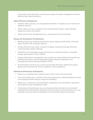 LEED® Professional Candidate Handbook
14
conservation and restoration; exterior open space; rainwater management; exterior
lighting; heat island reduction)
Water Efficiency (9 Questions)
•	 Outdoor water use (e.g., use of graywater/rainwater in irrigation; use of native and
adaptive species)
•	 Indoor water use (e.g., concepts of low flow/waterless fixtures; water-efficient
appliances; types and quality)
•	 Water performance management (e.g., measurement and monitoring)
Energy and Atmosphere (10 Questions)
•	 Building loads (e.g., building components, space usage [private office; individual
space; shared multi-occupant spaces])
•	 Energy efficiency (e.g., basic concepts of design, operational energy efficiency,
commissioning, energy auditing)
•	 Alternative and renewable energy practices (e.g., demand response, renewable
energy, green power, carbon offsets)
•	 Energy performance management (e.g., energy use measurement and monitoring;
building automation controls/advanced energy metering; operations and
management; benchmarking; ENERGY STAR®)
•	 Environmental concerns (e.g., sources and energy resources; greenhouse gases;
global warming potential; resource depletion; ozone depletion)
Materials and Resources (9 Questions)
•	 Reuse (e.g., building reuse, material reuse, interior reuse, furniture reuse)
•	 Life-cycle impacts (e.g., concept of life-cycle assessment; material attributes; human
and ecological health impacts; design for flexibility)
•	 Waste (e.g., construction and demolition; maintenance and renovation; operations
and ongoing; waste management plan)
•	 Purchasing and declarations (e.g., purchasing policies and plans; environmental
preferable purchasing (EPP); building product disclosure and optimization [i.e., raw
materials sourcing; material ingredients; environmental product disclosure])
 