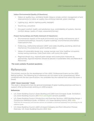 LEED® Professional Candidate Handbook
15
Indoor Environmental Quality (8 Questions)
•	 Indoor air quality (e.g., ventilation levels; tobacco smoke control; management of and
improvements to indoor air quality; low-emitting materials; green cleaning)
•	 Lighting (e.g., electric lighting quality, daylight)
•	 Sound (e.g., acoustics)
•	 Occupant comfort, health, and satisfaction (e.g., controllability of systems, thermal
comfort design, quality of views, assessment/survey)
Project Surroundings and Public Outreach (11 Questions)
•	 Environmental impacts of the built environment (e.g. energy and resource use in
conventional buildings; necessity of green buildings; environmental externalities;
triple bottom line)
•	 Codes (e.g., relationship between LEED® and codes [building, plumbing, electrical,
mechanical, fire protection]; green building codes)
•	 Values of sustainable design (e.g., energy savings over time; healthier occupants;
money-saving incentives; costs [hard costs, soft costs]; life-cycle)
•	 Regional design (e.g., regional green design and construction measures as
appropriate, regional emphasis should be placed in Sustainable Sites and Materials &
Resources)
The exam contains 15 pretest questions.
References
The primary sources for the development of the LEED® Professional Exams are the LEED
Rating Systems. The following list of references are not meant to be comprehensive. When
combined with the test specifications, the candidate has the material from which the exam is
based.
LEED® Green Associate™ Exam
This exam is designed to test the general knowledge of green building practices and how to
support other professionals working on LEED projects.
References
•	 U.S. Green Building Council. Green Building and LEED Core Concepts Guide. 3rd Edition.
U.S. Green Building Council, 2011. Print and Digital versions available.
•	 U.S. Green Building Council. Introductory and Overview Sections. LEED Building Design +
Construction Reference Guide. v4 Edition. U.S. Green Building Council, 2013. Web.
*Note that the introductory and overview sections are available to download seperately from purchasing the full
reference guide.
•	 U.S. Green Building Council. LEED v4 Impact Category and Point Allocation Process
Overview. U.S. Green Building Council, 2013. Web.
 