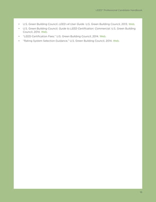 LEED® Professional Candidate Handbook
16
•	 U.S. Green Building Council. LEED v4 User Guide. U.S. Green Building Council, 2013. Web.
•	 U.S. Green Building Council. Guide to LEED Certification: Commercial. U.S. Green Building
Council, 2014. Web.
•	 “LEED Certification Fees.” U.S. Green Building Council, 2014. Web.
•	 “Rating System Selection Guidance.” U.S. Green Building Council, 2014. Web.
 
