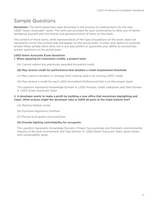 LEED® Professional Candidate Handbook
17
Sample Questions
Disclaimer: The items listed here were discarded in the process of creating items for the new
LEED® Green Associate™ exam. The items are provided for your convenience to allow you to better
familiarize yourself with the format and general content of items on the exam.
The content of these items, while representative of the type of questions on the exam, does not
necessarily mirror the content that will appear on the actual exam. Further, your ability to correctly
answer these sample items does not in any way predict or guarantee your ability to successfully
answer questions on the actual exam.
LEED Green Associate Exam Questions
1. When applying for innovation credits, a project team
(A) Cannot submit any previously awarded innovation credit.
(B) May receive credit for performance that doubles a credit requirement threshold.
(C) May submit a product or strategy that is being used in an existing LEED® credit.
(D) May receive a credit for each LEED Accredited Professional that is on the project team.
This question represents Knowledge Domain A. LEED Process, credit categories and Task Domain
A. LEED Green Associate Tasks
2. A developer wants to make a profit by building a new office that maximizes daylighting and
views. What actions might the developer take to fulfill all parts of the triple bottom line?
(A) Restore habitat onsite
(B) Purchase ergonomic furniture
(C) Pursue local grants and incentives
(D) Provide lighting controllability for occupants
This question represents Knowledge Domain I. Project Surroundings and Outreach, environmental
impacts of the built environment and Task Domain A. LEED Green Associate Tasks, assist others
with sustainability goals.
 