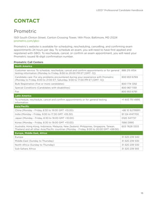 LEED® Professional Candidate Handbook
18
CONTACT
Prometric
1501 South Clinton Street, Canton Crossing Tower, 14th Floor, Baltimore, MD 21224
prometric.com/gbci
Prometric’s website is available for scheduling, rescheduling, cancelling, and confirming exam
appointments 24 hours per day. To schedule an exam, you will need to have first applied and
registered with GBCI. To reschedule, cancel, or confirm an exam appointment, you will need your
Prometric issued 16-digit confirmation number.
Prometric Call Centers
North America
Customer service: To schedule, reschedule, cancel and confirm appointments or for general
testing information (Monday to Friday, 8:00 to 20:00 PM ET [GMT -5])
888 215 4154
Candidate care: For any problems encountered during your experience with Prometric
(Monday to Friday, 8:00 to 21:00 ET; Saturday, 9:00 to 17:00 PM ET [GMT -5])
800 853 6769
Bulk Registration (five or more candidates) 800 774 1292
Special Conditions (Candidates with disabilities) 800 967 1139
Fax 800 853 6781
Latin America
To schedule, reschedule, cancel and confirm appointments or for general testing
information
+1 443 751 4995
Asia/Pacific
China (Monday - Friday, 8:30 to 19:00 GMT +10:00) +86 10 62799911
India (Monday - Friday, 9:00 to 17:30 GMT +05:30) 91 124 4147700
Japan (Monday - Friday, 8:30 to 19:00 GMT +10:00) 0120 347737
Korea (Monday - Friday, 8:30 to 19:00 GMT +10:00) 1566 0990
Australia, Hong Kong, Indonesia, Malaysia, New Zealand, Philippines, Singapore, Taiwan,
Thailand and all other Asia/Pacific countries (Monday - Friday, 8:00 to 20:00 GMT +08:00)
603 7628 3333
Europe, Middle East, Africa:
Europe 31 320 239 540
Middle East (Sunday to Thursday) 31 320 239 530
North Africa (Sunday to Thursday) 31 320 239 530
Sub-Sahara Africa 31 320 239 593
 