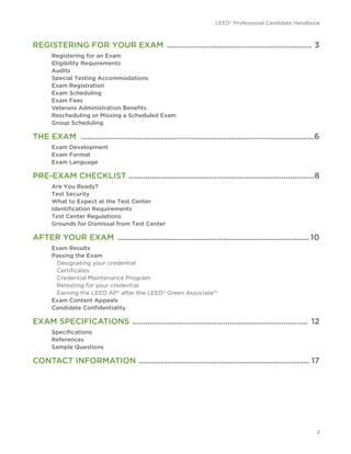 LEED® Professional Candidate Handbook
2
REGISTERING FOR YOUR EXAM .................................................................... 3
Registering for an Exam
Eligibility Requirements
Audits
Special Testing Accommodations
Exam Registration
Exam Scheduling
Exam Fees
Veterans Administration Benefits
Rescheduling or Missing a Scheduled Exam
Group Scheduling
THE EXAM .............................................................................................................6
Exam Development
Exam Format
Exam Language
PRE-EXAM CHECKLIST.......................................................................................8
Are You Ready?
Test Security
What to Expect at the Test Center
Identification Requirements
Test Center Regulations
Grounds for Dismissal from Test Center
AFTER YOUR EXAM ..........................................................................................10
Exam Results
Passing the Exam
Designating your credential
Certificates
Credential Maintenance Program
Retesting for your credential
Earning the LEED AP® after the LEED® Green Associate™
Exam Content Appeals
Candidate Confidentiality
EXAM SPECIFICATIONS .................................................................................. 12
Specifications
References
Sample Questions
CONTACT INFORMATION ................................................................................ 17
 
