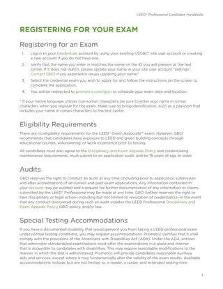 LEED® Professional Candidate Handbook
3
REGISTERING FOR YOUR EXAM
Registering for an Exam
1.	 Log in to your Credentials account by using your existing USGBC® site user account or creating
a new account if you do not have one.
2.	 Verify that the name you enter in matches the name on the ID you will present at the test
center. If it does not match, please update your name in your site user account “settings”.
Contact GBCI if you experience issues updating your name.*
3.	 Select the credential exam you wish to apply for and follow the instructions on the screen to
complete the application.
4.	 You will be redirected to prometric.com/gbci to schedule your exam date and location.
* If your native language utilizes non-roman characters, be sure to enter your name in roman
characters when you register for the exam. Make sure to bring identification, such as a passport that
includes your name in roman characters to the test center.
Eligibility Requirements
There are no eligibility requirements for the LEED® Green Associate™ exam. However, GBCI
recommends that candidates have exposure to LEED and green building concepts through
educational courses, volunteering, or work experience prior to testing.
All candidates must also agree to the Disciplinary and Exam Appeals Policy and credentialing
maintenance requirements, must submit to an application audit, and be 18 years of age or older.
Audits
GBCI reserves the right to conduct an audit at any time (including prior to application submission
and after accreditation) of all current and past exam applications. Any information contained in
your account may be audited and a request for further documentation of any information or claims
submitted by the LEED® Professional may be made at any time. GBCI further reserves the right to
take disciplinary or legal action—including but not limited to revocation of credential(s)—in the event
that any conduct discovered during such an audit violates the LEED Professional Disciplinary and
Exam Appeals Policy, GBCI policy, and/or law.
Special Testing Accommodations
If you have a documented disability that would prevent you from taking a LEED professional exam
under normal testing conditions, you may request accommodations. Prometric certifies that it shall
comply with the provisions of the Americans with Disabilities Act (ADA). Under the ADA, entities
that administer standardized examinations must offer the examinations in a place and manner
that is accessible to candidates with disabilities. This may require reasonable modifications to the
manner in which the test is administered. Prometric will provide candidates reasonable auxiliary
aids and services, except where it may fundamentally alter the validity of the exam results. Available
accommodations include, but are not limited to, a reader, a scribe, and extended testing time.
 