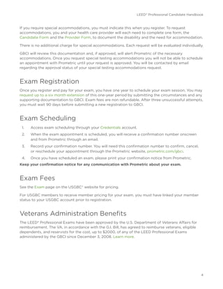 LEED® Professional Candidate Handbook
4
If you require special accommodations, you must indicate this when you register. To request
accommodations, you and your health care provider will each need to complete one form, the
Candidate Form and the Provider Form, to document the disability and the need for accommodation.
There is no additional charge for special accommodations. Each request will be evaluated individually.
GBCI will review this documentation and, if approved, will alert Prometric of the necessary
accommodations. Once you request special testing accommodations you will not be able to schedule
an appointment with Prometric until your request is approved. You will be contacted by email
regarding the approval status of your special testing accommodations request.
Exam Registration
Once you register and pay for your exam, you have one year to schedule your exam session. You may
request up to a six month extension of this one-year period by submitting the circumstances and any
supporting documentation to GBCI. Exam fees are non refundable. After three unsuccessful attempts,
you must wait 90 days before submitting a new registration to GBCI.
Exam Scheduling
1.	 Access exam scheduling through your Credentials account.
2.	 When the exam appointment is scheduled, you will receive a confirmation number onscreen
and from Prometric through an email.
3.	 Record your confirmation number. You will need this confirmation number to confirm, cancel,
or reschedule your appointment through the Prometric website, prometric.com/gbci.
4.	 Once you have scheduled an exam, please print your confirmation notice from Prometric.
Keep your confirmation notice for any communication with Prometric about your exam.
Exam Fees
See the Exam page on the USGBC® website for pricing.
For USGBC members to receive member pricing for your exam, you must have linked your member
status to your USGBC account prior to registration.
Veterans Administration Benefits
The LEED® Professional Exams have been approved by the U.S. Department of Veterans Affairs for
reimbursement. The VA, in accordance with the G.I. Bill, has agreed to reimburse veterans, eligible
dependents, and reservists for the cost, up to $2000, of any of the LEED Professional Exams
administered by the GBCI since December 3, 2008. Learn more.
 