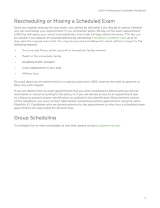 LEED® Professional Candidate Handbook
5
Rescheduling or Missing a Scheduled Exam
Once you register and pay for your exam, you cannot be refunded if you decide to cancel, however
you can reschedule your appointment. If you reschedule within 30 days of the exam appointment,
a $50 fee will apply; you cannot reschedule less than three full days before the exam. This fee can
be waived if you acquire an excused absence by contacting Prometric’s customer care up to 10
days past the original exam date. You may be excused and allowed to retest without charge for the
following reasons:
•	 Documented illness, either yourself or immediate family member
•	 Death in the immediate family
•	 Disabling traffic accident
•	 Court appearance or jury duty
•	 Military duty
Excused absences are determined on a case-by-case basis. GBCI reserves the right to approve or
deny any such request.
If you are absent from an exam appointment that you were scheduled to attend and you did not
reschedule or cancel according to the policy, or if you are denied access to an appointment due
to a failure to present proper identification as outlined in the Identification Requirements section
of this handbook, you must contact GBCI before scheduling another appointment using the same
Eligibility ID. Candidates who are denied entrance to the appointment or who miss a scheduled exam
appointment are responsible for all exam fees.
Group Scheduling
To schedule five or more candidates at one time, please contact customer service.
 