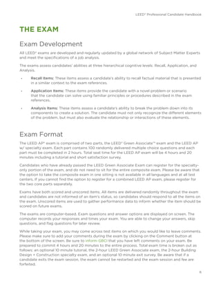 LEED® Professional Candidate Handbook
6
THE EXAM
Exam Development
All LEED® exams are developed and regularly updated by a global network of Subject Matter Experts
and meet the specifications of a job analysis.
The exams assess candidates’ abilities at three hierarchical cognitive levels: Recall, Application, and
Analysis.
•	 Recall Items: These items assess a candidate’s ability to recall factual material that is presented
in a similar context to the exam references.
•	 Application Items: These items provide the candidate with a novel problem or scenario
that the candidate can solve using familiar principles or procedures described in the exam
references.
•	 Analysis Items: These items assess a candidate’s ability to break the problem down into its
components to create a solution. The candidate must not only recognize the different elements
of the problem, but must also evaluate the relationship or interactions of these elements.
Exam Format
The LEED AP® exam is comprised of two parts, the LEED® Green Associate™ exam and the LEED AP
w/ specialty exam. Each part contains 100 randomly delivered multiple choice questions and each
part must be completed in 2 hours. Total seat time for the LEED AP exam will be 4 hours and 20
minutes including a tutorial and short satisfaction survey.
Candidates who have already passed the LEED Green Associate Exam can register for the specialty-
only portion of the exam, and do not need to sit for the entire composite exam. Please be aware that
the option to take the composite exam in one sitting is not available in all languages and at all test
centers. If you cannot find the option to register for a combined LEED AP exam, please register for
the two core parts separately.
Exams have both scored and unscored items. All items are delivered randomly throughout the exam
and candidates are not informed of an item’s status, so candidates should respond to all the items on
the exam. Unscored items are used to gather performance data to inform whether the item should be
scored on future exams.
The exams are computer-based. Exam questions and answer options are displayed on screen. The
computer records your responses and times your exam. You are able to change your answers, skip
questions, and flag questions for later review.
While taking your exam, you may come across test items on which you would like to leave comments. 
Please make sure to add your comments during the exam by clicking on the Comment button at
the bottom of the screen. Be sure to inform GBCI that you have left comments on your exam. Be
prepared to commit 4 hours and 20 minutes to the entire process. Total exam time is broken out as
follows: an optional 10 minute tutorial, the 2-hour LEED Green Associate exam, the 2-hour Building
Design + Construction specialty exam, and an optional 10 minute exit survey. Be aware that if a
candidate exits the exam session, the exam cannot be restarted and the exam session and fee are
forfeited.
 