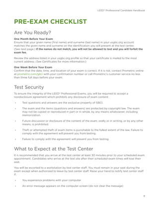 LEED® Professional Candidate Handbook
8
PRE-EXAM CHECKLIST
Are You Ready?
One Month Before Your Exam
Ensure that your given name (first name) and surname (last name) in your usgbc.org account
matches the given name and surname on the identification you will present at the test center.
(See next page.) If the names do not match, you will not be allowed to test and you will forfeit the
exam fee.
Review the address listed in your usgbc.org profile so that your certificate is mailed to the most
current address. (See Certificates for more information.)
One Week Before Your Exam
Confirm that the date, time, and location of your exam is correct. If it is not, contact Prometric online
at prometric.com/gbci with your confirmation number or call Prometric’s customer service no less
than three full days before your exam.
Test Security
To ensure the integrity of the LEED® Professional Exams, you will be required to accept a
nondisclosure agreement which prohibits any disclosure of exam content:
•	 Test questions and answers are the exclusive property of GBCI.
•	 The exam and the items (questions and answers) are protected by copyright law. The exam
may not be copied or reproduced in part or in whole, by any means whatsoever, including
memorization.
•	 Future discussion or disclosure of the content of the exam, orally or in writing, or by any other
means, is prohibited.
•	 Theft or attempted theft of exam items is punishable to the fullest extent of the law. Failure to
comply with the agreement will prevent you from testing.
•	 Failure to comply with the agreement will prevent you from testing.
What to Expect at the Test Center
It is recommended that you arrive at the test center at least 30 minutes prior to your scheduled exam
appointment. Candidates who arrive at the test site after their scheduled exam times will lose their
seat.
You will be escorted to a workstation by test center staff. You must remain in your seat during the
exam except when authorized to leave by test center staff. Raise your hand to notify test center staff
if:
•	 You experience problems with your computer
•	 An error message appears on the computer screen (do not clear the message)
 