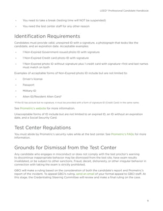 LEED® Professional Candidate Handbook
9
•	 You need to take a break (testing time will NOT be suspended)
•	 You need the test center staff for any other reason
Identification Requirements
Candidates must provide valid, unexpired ID with a signature, a photograph that looks like the
candidate, and an expiration date. Acceptable examples:
•	 1 Non-Expired Government-issued photo ID with signature
•	 1 Non-Expired Credit card photo ID with signature
•	 1 Non-Expired photo ID without signature plus 1 credit card with signature—first and last names
must match on both
Examples of acceptable forms of Non-Expired photo ID include but are not limited to:
•	 Driver’s license
•	 Passport
•	 Military ID
•	 Alien ID/Resident Alien Card*
*If the ID has picture but no signature, it must be provided with a form of signature ID (Credit Card) in the same name.
See Prometric’s website for more information.
Unacceptable forms of ID include but are not limited to an expired ID, an ID without an expiration
date, and a Social Security Card.
Test Center Regulations
You must abide by Prometric’s security rules while at the test center. See Prometric’s FAQs for more
information.
Grounds for Dismissal from the Test Center
Any candidate who engages in misconduct or does not comply with the test proctor’s warning
to discontinue inappropriate behavior may be dismissed from the test site, have exam results
invalidated, or be subject to other sanctions. Fraud, deceit, dishonesty, or other irregular behavior in
connection with taking the exam is strictly prohibited.
GBCI will make a ruling based on the consideration of both the candidate’s report and Prometric’s
report of the incident. To appeal GBCI’s ruling, send an email of your formal appeal to GBCI staff. At
this stage, the Credentialing Steering Committee will review and make a final ruling on the case.
 