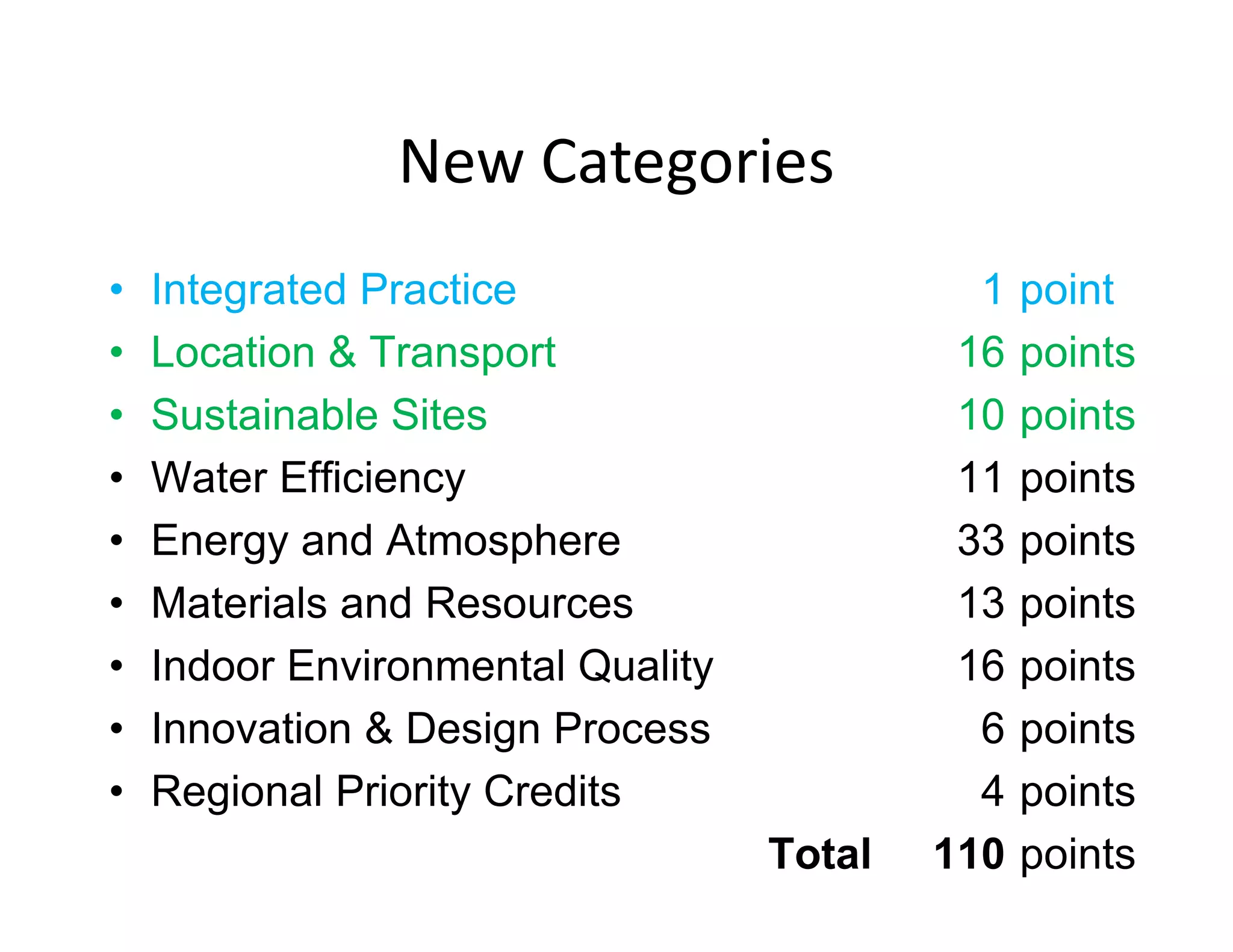 New Categories
• Integrated Practice 1 point
• Location & Transport 16 points
• Sustainable Sites 10 points
• Water Efficiency 11 points
• Energy and Atmosphere 33 points
• Materials and Resources 13 points
• Indoor Environmental Quality 16 points
• Innovation & Design Process 6 points
• Regional Priority Credits 4 points
Total 110 points
 