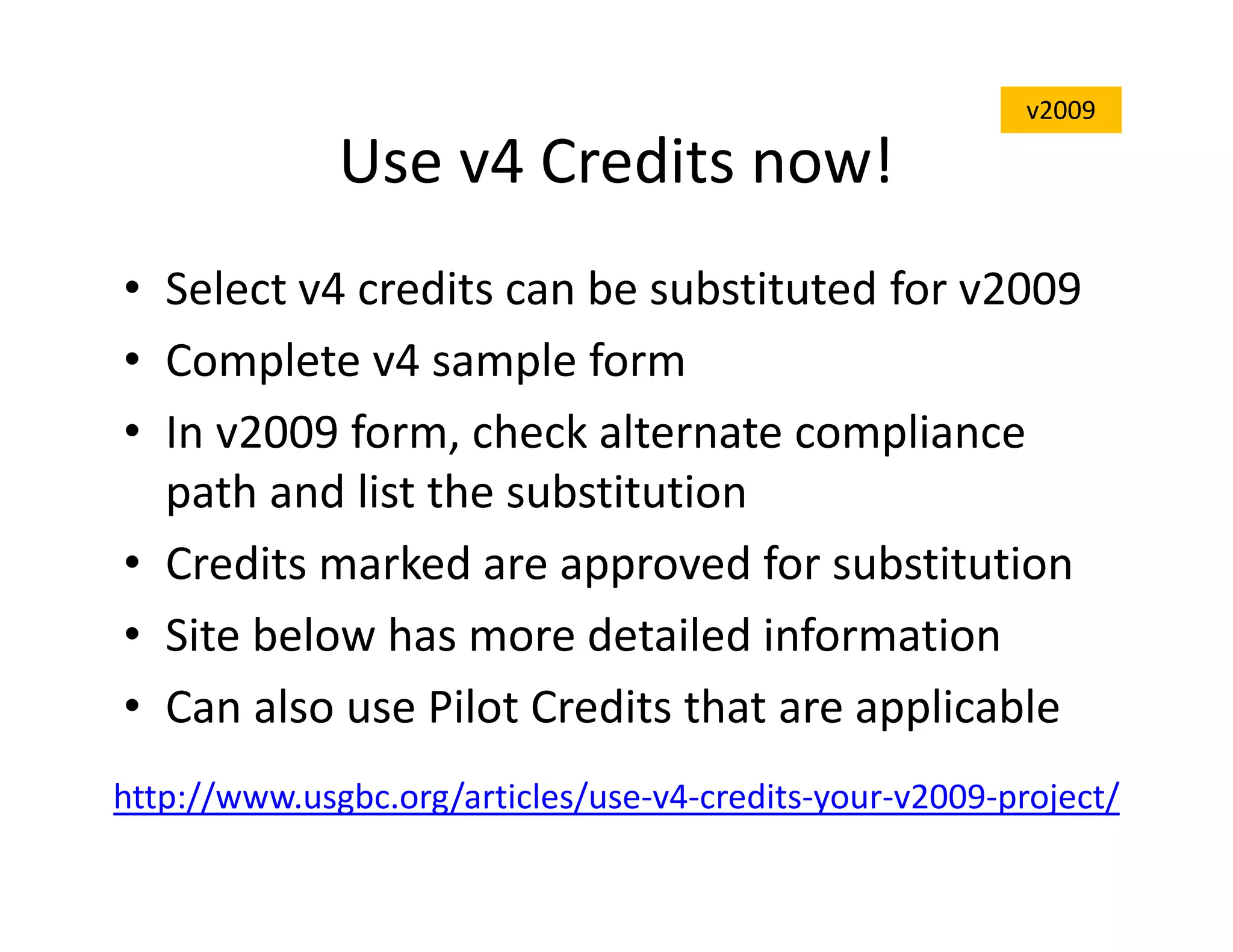 Use v4 Credits now!
• Select v4 credits can be substituted for v2009
• Complete v4 sample form
• In v2009 form, check alternate compliance
path and list the substitution
• Credits marked are approved for substitution
• Site below has more detailed information
• Can also use Pilot Credits that are applicable
http://www.usgbc.org/articles/use-v4-credits-your-v2009-project/
v2009
 