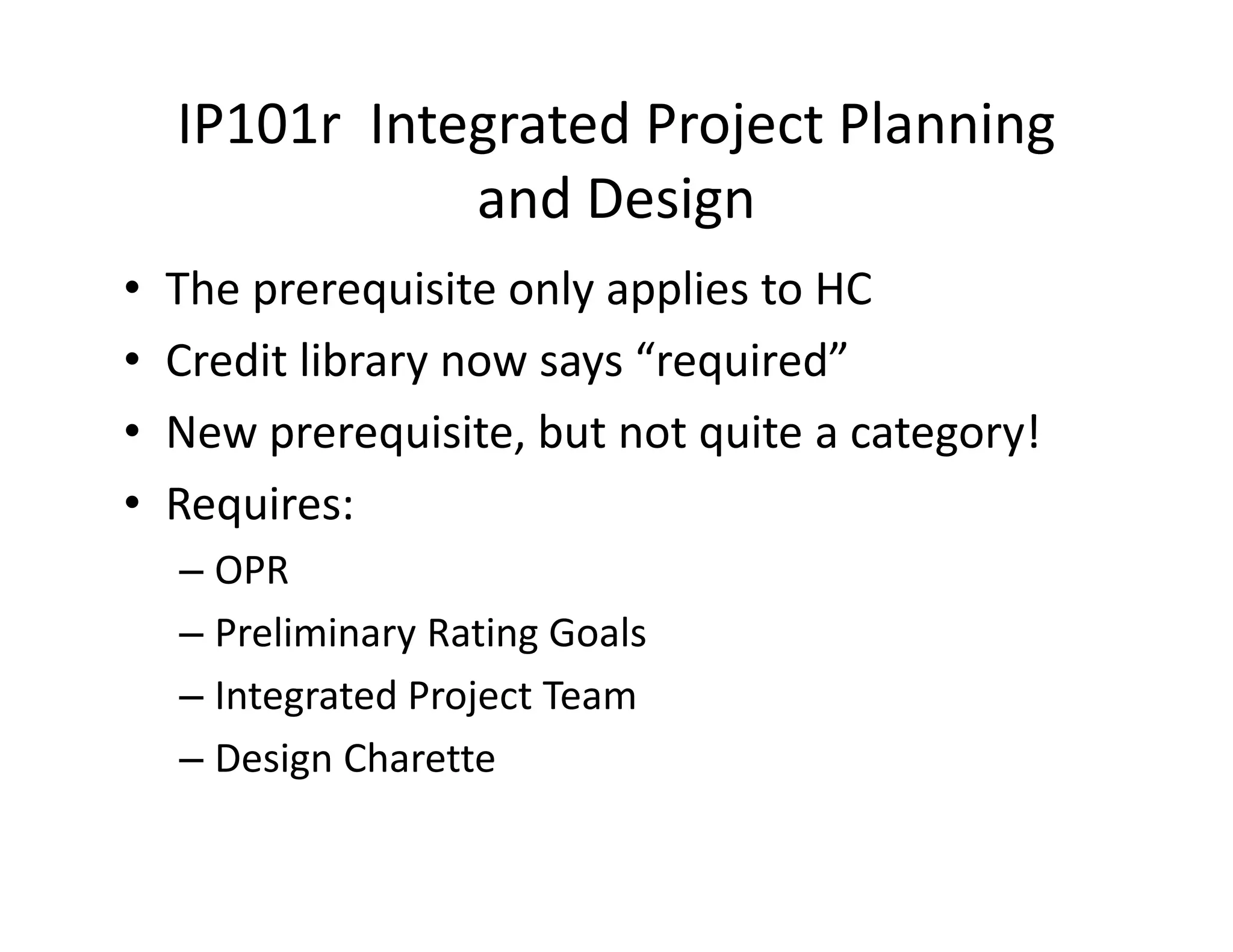 IP101r Integrated Project Planning
and Design
• The prerequisite only applies to HC
• Credit library now says “required”
• New prerequisite, but not quite a category!
• Requires:
– OPR
– Preliminary Rating Goals
– Integrated Project Team
– Design Charette
 