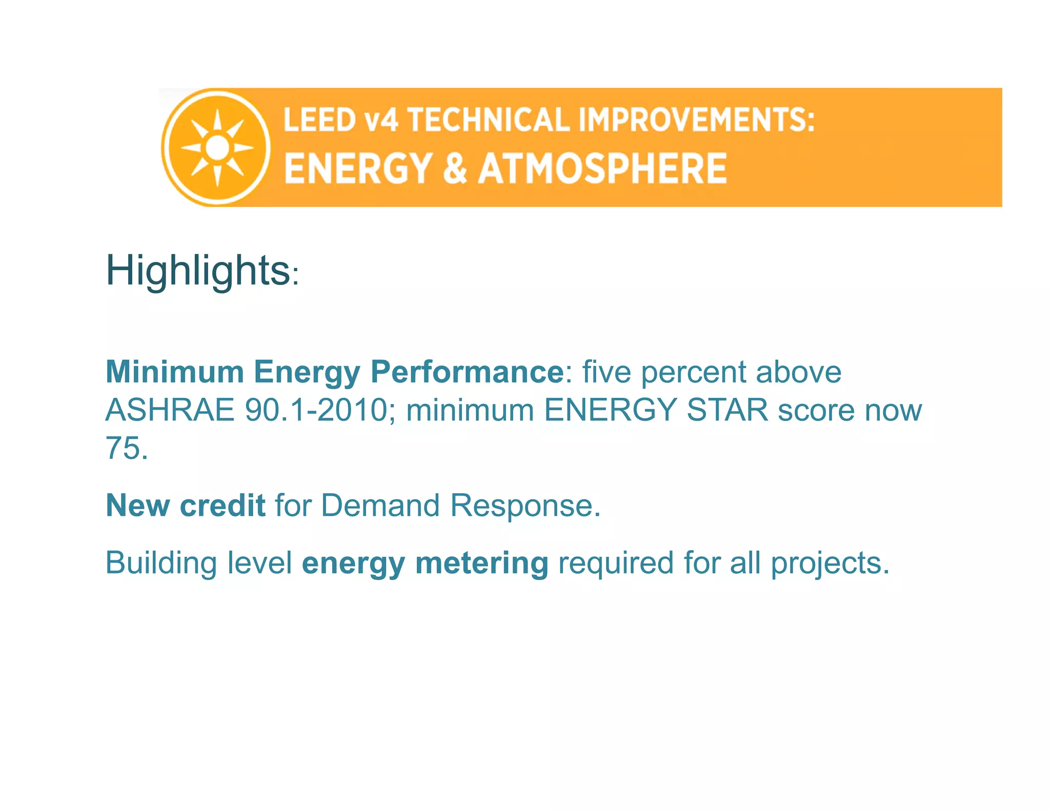 Highlights:
Minimum Energy Performance: five percent above
ASHRAE 90.1-2010; minimum ENERGY STAR score now
75.
New credit for Demand Response.
Building level energy metering required for all projects.
 