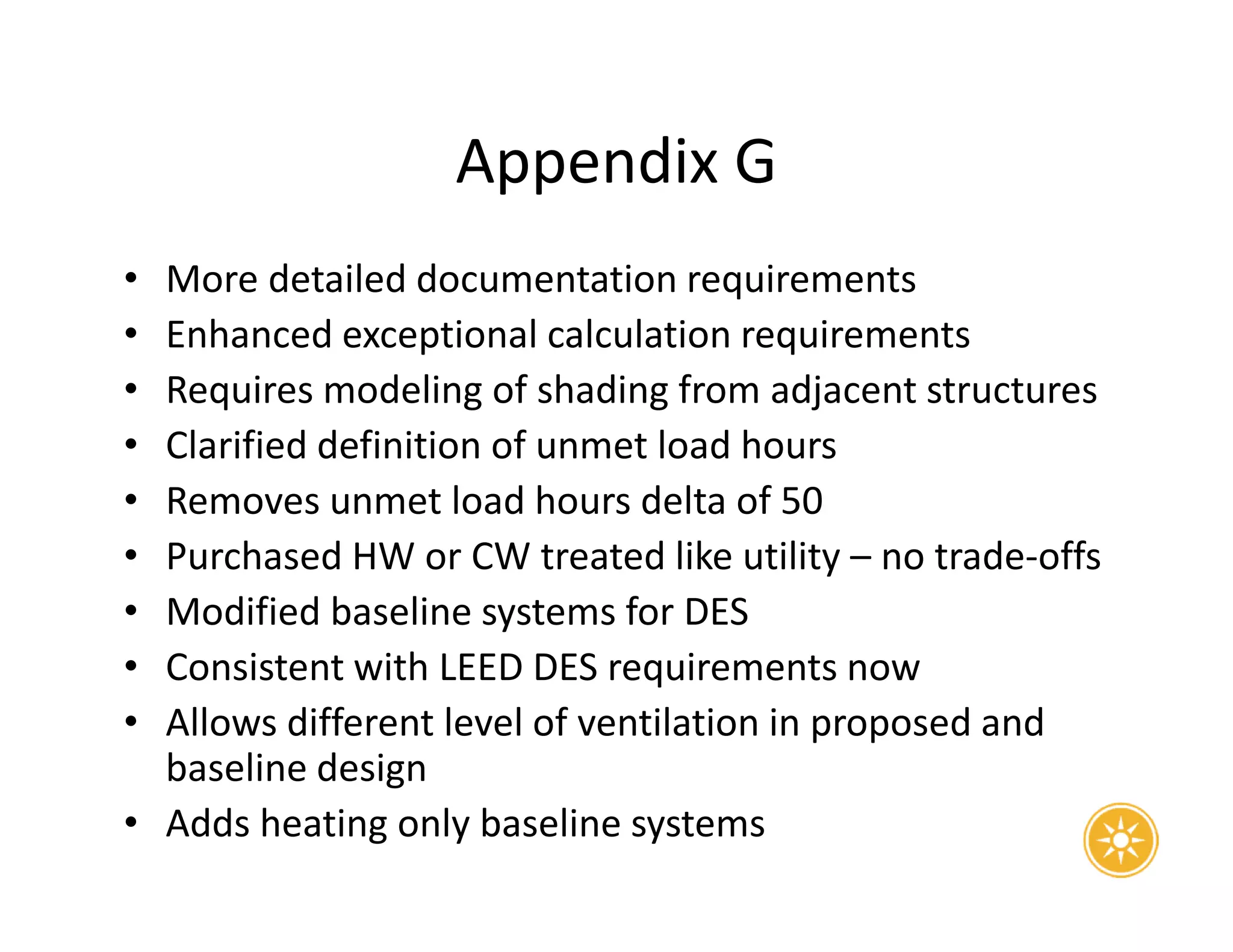 Appendix G
• More detailed documentation requirements
• Enhanced exceptional calculation requirements
• Requires modeling of shading from adjacent structures
• Clarified definition of unmet load hours
• Removes unmet load hours delta of 50
• Purchased HW or CW treated like utility – no trade-offs
• Modified baseline systems for DES
• Consistent with LEED DES requirements now
• Allows different level of ventilation in proposed and
baseline design
• Adds heating only baseline systems
 