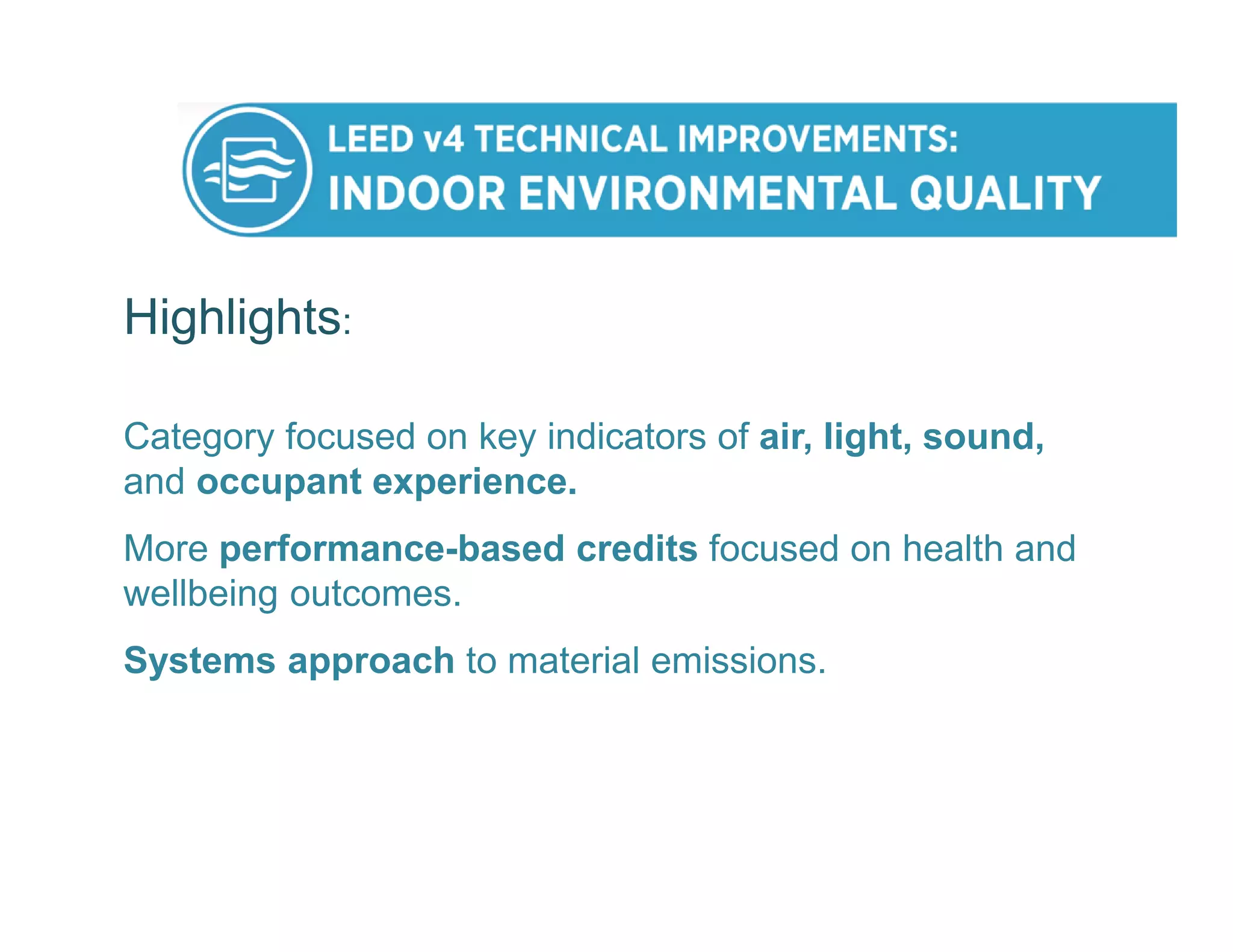 Highlights:
Category focused on key indicators of air, light, sound,
and occupant experience.
More performance-based credits focused on health and
wellbeing outcomes.
Systems approach to material emissions.
 