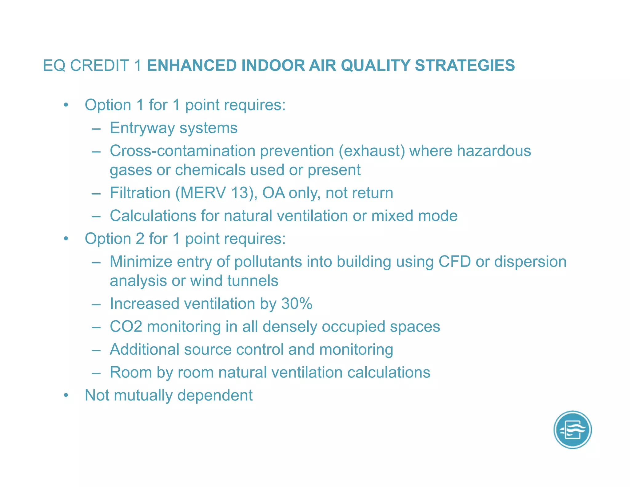 • Option 1 for 1 point requires:
– Entryway systems
– Cross-contamination prevention (exhaust) where hazardous
gases or chemicals used or present
– Filtration (MERV 13), OA only, not return
– Calculations for natural ventilation or mixed mode
• Option 2 for 1 point requires:
– Minimize entry of pollutants into building using CFD or dispersion
analysis or wind tunnels
– Increased ventilation by 30%
– CO2 monitoring in all densely occupied spaces
– Additional source control and monitoring
– Room by room natural ventilation calculations
• Not mutually dependent
EQ CREDIT 1 ENHANCED INDOOR AIR QUALITY STRATEGIES
 