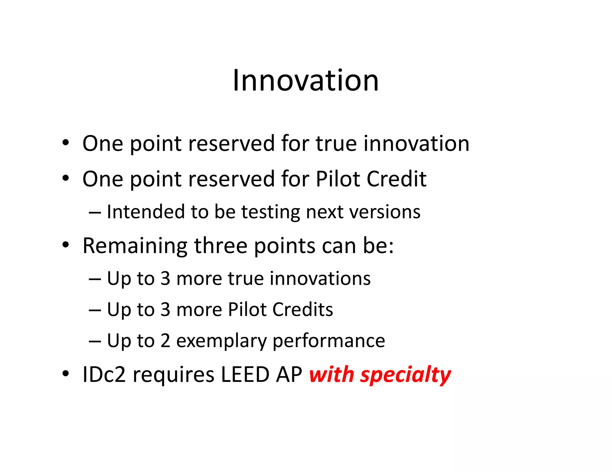 Innovation
• One point reserved for true innovation
• One point reserved for Pilot Credit
– Intended to be testing next versions
• Remaining three points can be:
– Up to 3 more true innovations
– Up to 3 more Pilot Credits
– Up to 2 exemplary performance
• IDc2 requires LEED AP with specialty
 