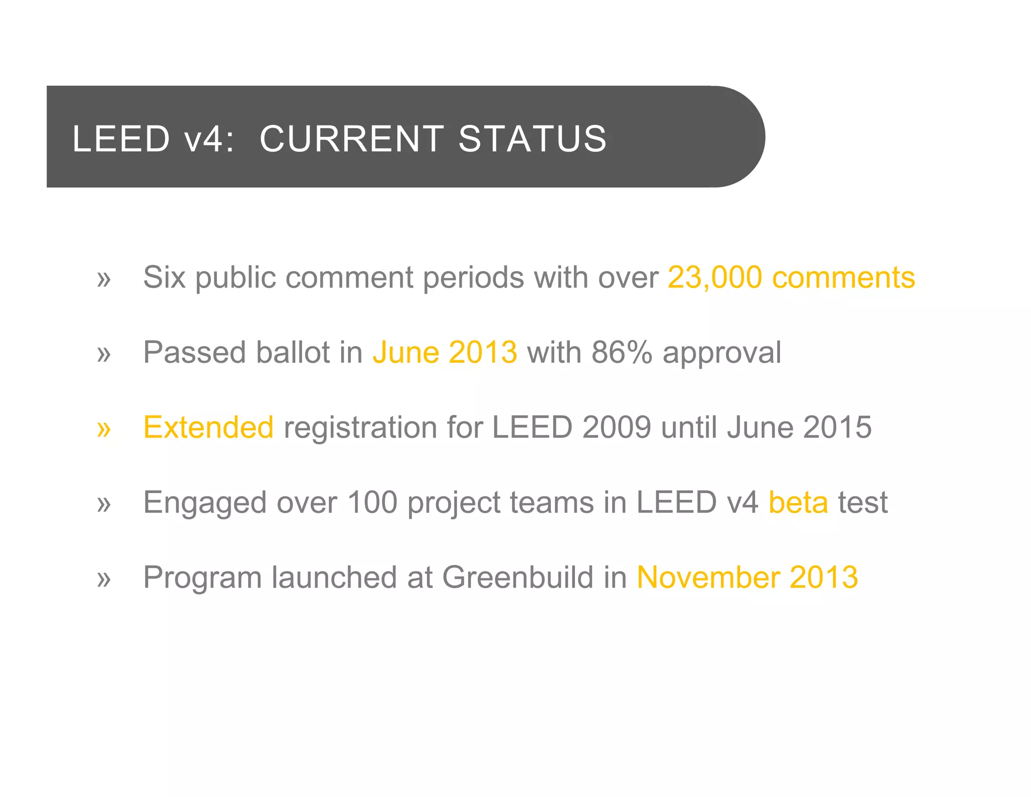» Six public comment periods with over 23,000 comments
» Passed ballot in June 2013 with 86% approval
» Extended registration for LEED 2009 until June 2015
» Engaged over 100 project teams in LEED v4 beta test
» Program launched at Greenbuild in November 2013
LEED v4: CURRENT STATUS
 