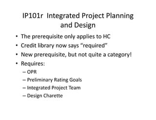 IP101r Integrated Project Planning
and Design
• The prerequisite only applies to HC
• Credit library now says “required”
• New prerequisite, but not quite a category!
• Requires:
– OPR
– Preliminary Rating Goals
– Integrated Project Team
– Design Charette
 