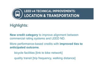 Highlights:
New credit category to improve alignment between
commercial rating systems and LEED ND.
More performance-based credits with improved ties to
anticipated outcome.
bicycle facilities [link to bike network]
quality transit [trip frequency, walking distance]
 