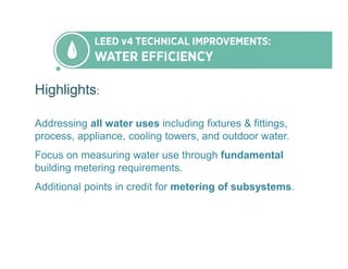 Highlights:
Addressing all water uses including fixtures & fittings,
process, appliance, cooling towers, and outdoor water.
Focus on measuring water use through fundamental
building metering requirements.
Additional points in credit for metering of subsystems.
 