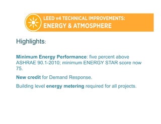 Highlights:
Minimum Energy Performance: five percent above
ASHRAE 90.1-2010; minimum ENERGY STAR score now
75.
New credit for Demand Response.
Building level energy metering required for all projects.
 