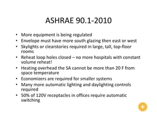 ASHRAE 90.1-2010
• More equipment is being regulated
• Envelope must have more south glazing then east or west
• Skylights or clearstories required in large, tall, top-floor
rooms
• Reheat loop holes closed – no more hospitals with constant
volume reheat!
• Heating overhead the SA cannot be more than 20 F from
space temperature
• Economizers are required for smaller systems
• Many more automatic lighting and daylighting controls
required
• 50% of 120V receptacles in offices require automatic
switching
 