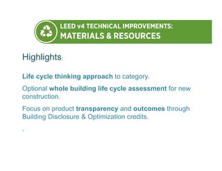 Highlights:
Life cycle thinking approach to category.
Optional whole building life cycle assessment for new
construction.
Focus on product transparency and outcomes through
Building Disclosure & Optimization credits.
.
 