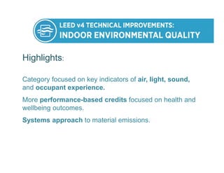 Highlights:
Category focused on key indicators of air, light, sound,
and occupant experience.
More performance-based credits focused on health and
wellbeing outcomes.
Systems approach to material emissions.
 
