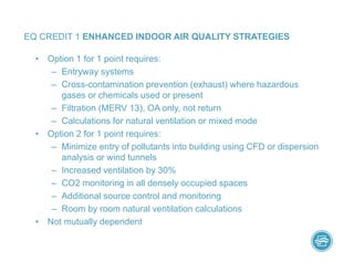 • Option 1 for 1 point requires:
– Entryway systems
– Cross-contamination prevention (exhaust) where hazardous
gases or chemicals used or present
– Filtration (MERV 13), OA only, not return
– Calculations for natural ventilation or mixed mode
• Option 2 for 1 point requires:
– Minimize entry of pollutants into building using CFD or dispersion
analysis or wind tunnels
– Increased ventilation by 30%
– CO2 monitoring in all densely occupied spaces
– Additional source control and monitoring
– Room by room natural ventilation calculations
• Not mutually dependent
EQ CREDIT 1 ENHANCED INDOOR AIR QUALITY STRATEGIES
 