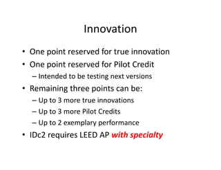 Innovation
• One point reserved for true innovation
• One point reserved for Pilot Credit
– Intended to be testing next versions
• Remaining three points can be:
– Up to 3 more true innovations
– Up to 3 more Pilot Credits
– Up to 2 exemplary performance
• IDc2 requires LEED AP with specialty
 