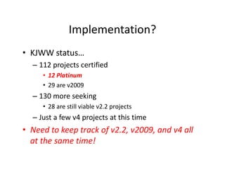 Implementation?
• KJWW status…
– 112 projects certified
• 12 Platinum
• 29 are v2009
– 130 more seeking
• 28 are still viable v2.2 projects
– Just a few v4 projects at this time
• Need to keep track of v2.2, v2009, and v4 all
at the same time!
 